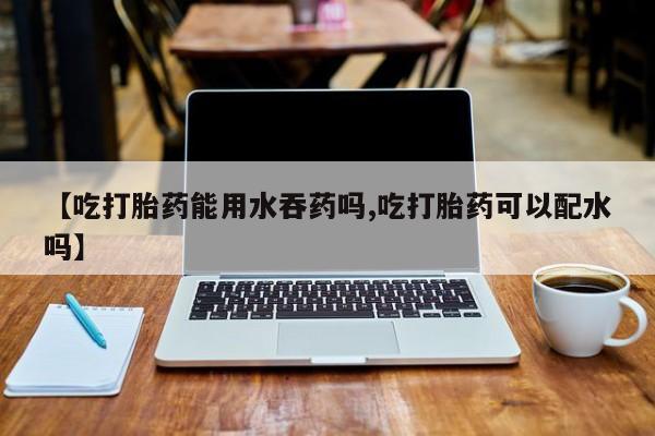 打胎药私人专卖微信网上药店【吃打胎药能用水吞药吗,吃打胎药可以配水吗】