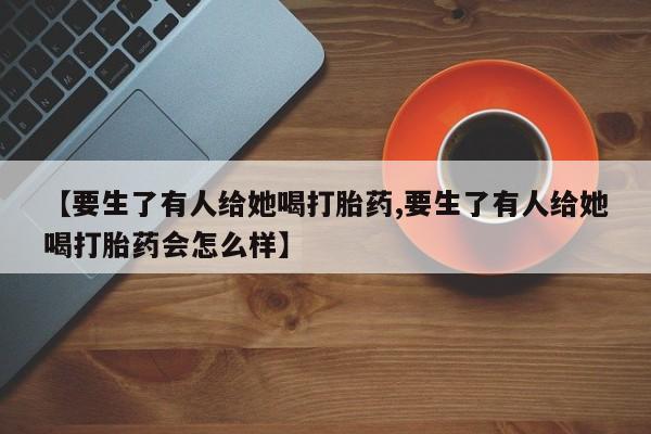 打胎药私人专卖微信网上药店【要生了有人给她喝打胎药,要生了有人给她喝打胎药会怎么样】