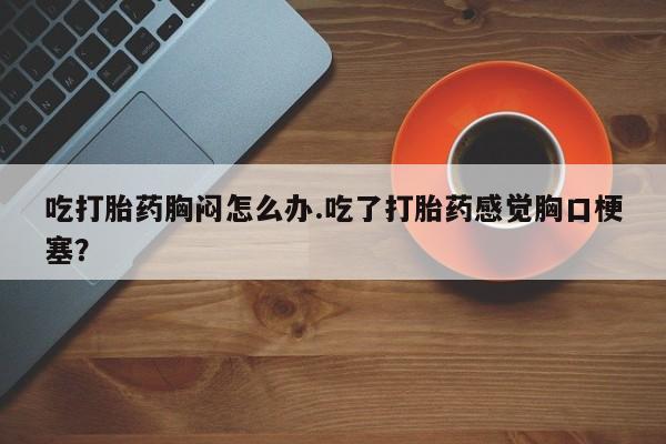 打胎药私人专卖微信网上药店吃打胎药胸闷怎么办.吃了打胎药感觉胸口梗塞？