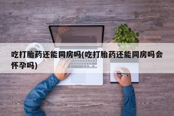 打胎药私人专卖微信网上药店吃打胎药还能同房吗(吃打胎药还能同房吗会怀孕吗)
