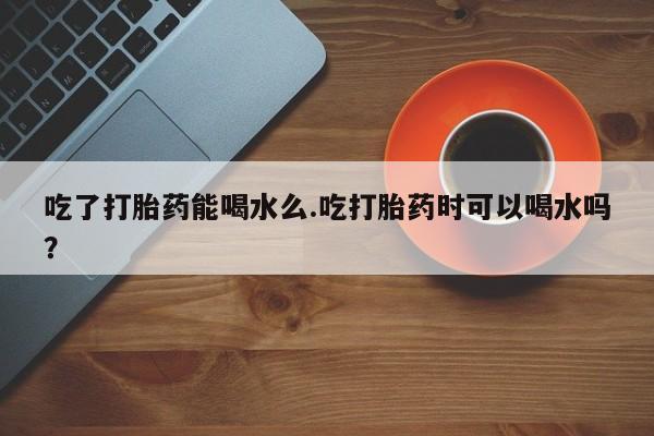 打胎药私人专卖微信网上药店吃了打胎药能喝水么.吃打胎药时可以喝水吗？