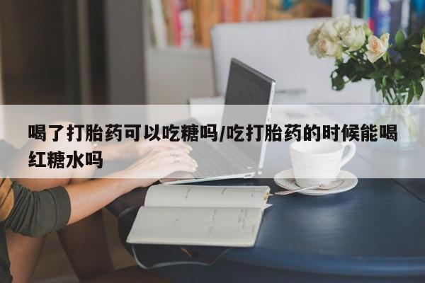 打胎药私人专卖微信网上药店喝了打胎药可以吃糖吗/吃打胎药的时候能喝红糖水吗