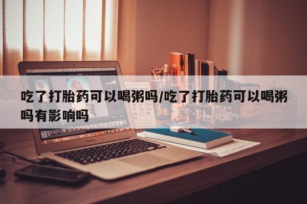 打胎药私人专卖微信网上药店吃了打胎药可以喝粥吗/吃了打胎药可以喝粥吗有影响吗