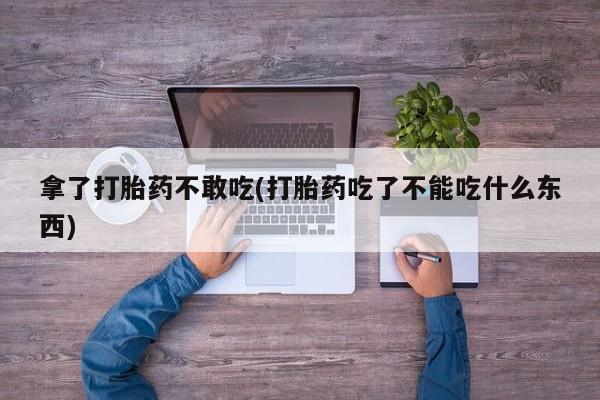 打胎药私人专卖微信网上药店拿了打胎药不敢吃(打胎药吃了不能吃什么东西)