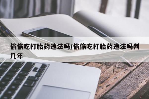 打胎药私人专卖微信网上药店偷偷吃打胎药违法吗/偷偷吃打胎药违法吗判几年