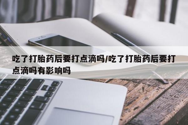 打胎药私人专卖微信网上药店吃了打胎药后要打点滴吗/吃了打胎药后要打点滴吗有影响吗