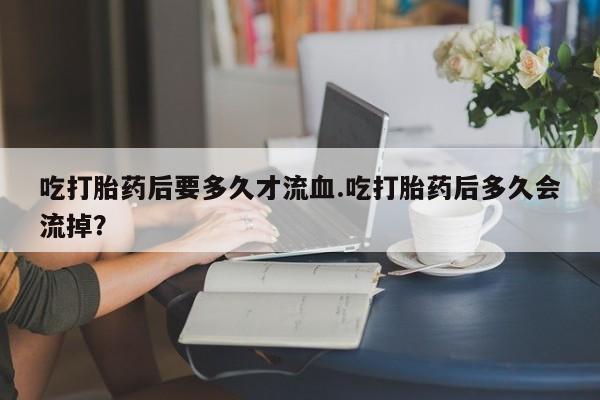 打胎药私人专卖微信网上药店吃打胎药后要多久才流血.吃打胎药后多久会流掉？