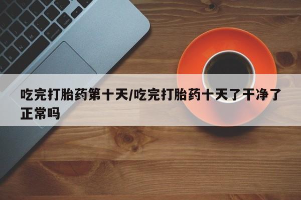 打胎药私人专卖微信网上药店吃完打胎药第十天/吃完打胎药十天了干净了正常吗