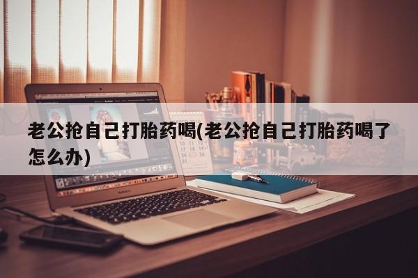 打胎药私人专卖微信网上药店老公抢自己打胎药喝(老公抢自己打胎药喝了怎么办)