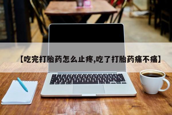 打胎药私人专卖微信网上药店【吃完打胎药怎么止疼,吃了打胎药痛不痛】