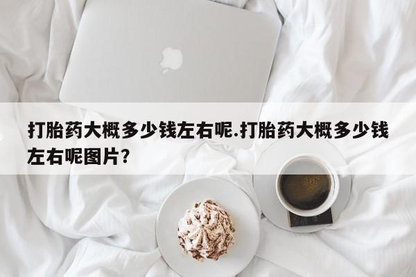 打胎药私人专卖微信网上药店打胎药大概多少钱左右呢.打胎药大概多少钱左右呢图片？