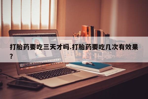 打胎药私人专卖微信网上药店打胎药要吃三天才吗.打胎药要吃几次有效果？