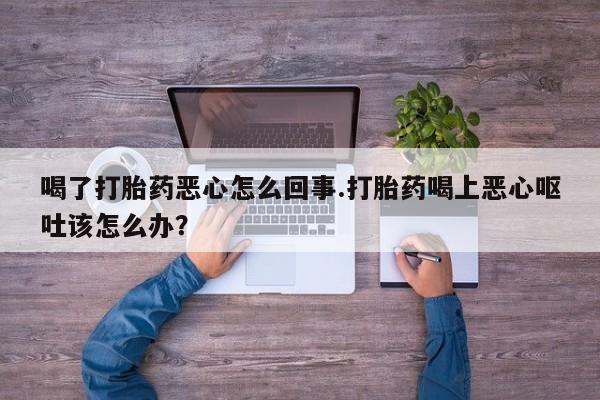 打胎药私人专卖微信网上药店喝了打胎药恶心怎么回事.打胎药喝上恶心呕吐该怎么办？
