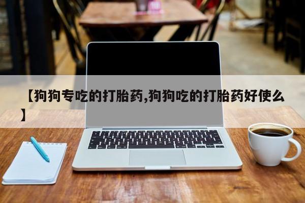 打胎药私人专卖微信网上药店【狗狗专吃的打胎药,狗狗吃的打胎药好使么】