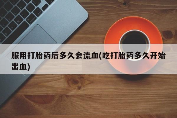 打胎药私人专卖微信网上药店服用打胎药后多久会流血(吃打胎药多久开始出血)