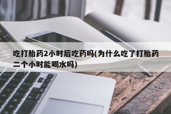打胎药私人专卖微信网上药店吃打胎药2小时后吃药吗(为什么吃了打胎药二个小时能喝水吗)