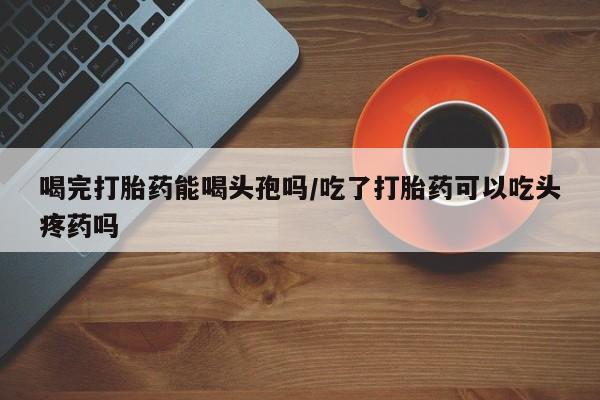 打胎药私人专卖微信网上药店喝完打胎药能喝头孢吗/吃了打胎药可以吃头疼药吗