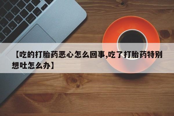 打胎药私人专卖微信网上药店【吃的打胎药恶心怎么回事,吃了打胎药特别想吐怎么办】