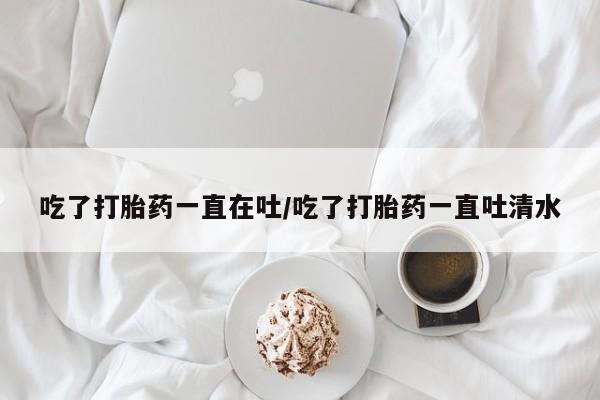打胎药私人专卖微信网上药店吃了打胎药一直在吐/吃了打胎药一直吐清水