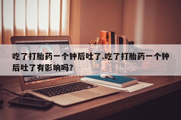 打胎药私人专卖微信网上药店吃了打胎药一个钟后吐了.吃了打胎药一个钟后吐了有影响吗？