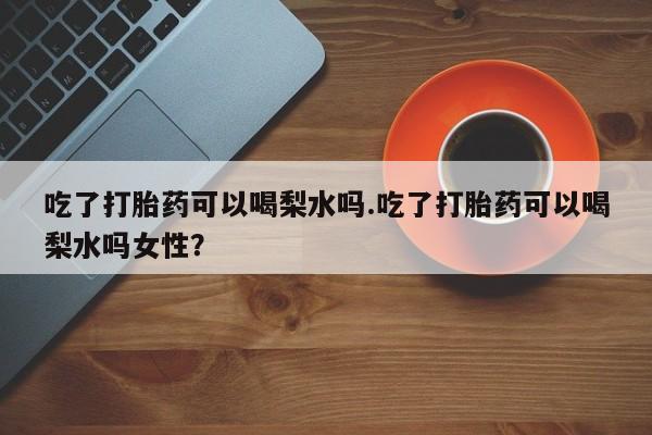 打胎药私人专卖微信网上药店吃了打胎药可以喝梨水吗.吃了打胎药可以喝梨水吗女性？