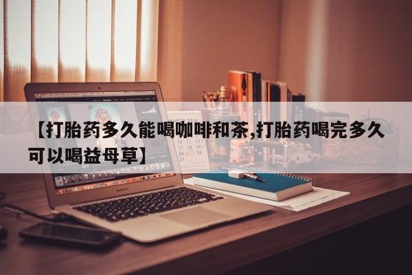 打胎药私人专卖微信网上药店【打胎药多久能喝咖啡和茶,打胎药喝完多久可以喝益母草】