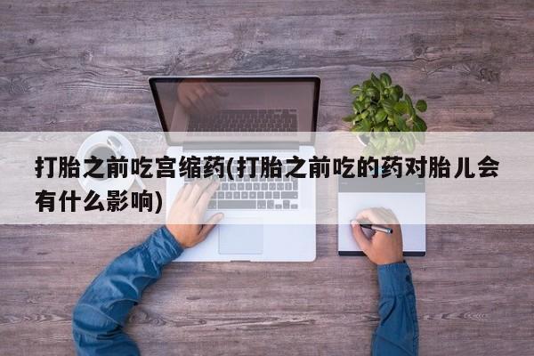 打胎药私人专卖微信网上药店打胎之前吃宫缩药(打胎之前吃的药对胎儿会有什么影响)