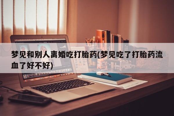 打胎药私人专卖微信网上药店梦见和别人离婚吃打胎药(梦见吃了打胎药流血了好不好)
