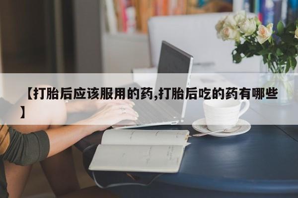 打胎药私人专卖微信网上药店【打胎后应该服用的药,打胎后吃的药有哪些】