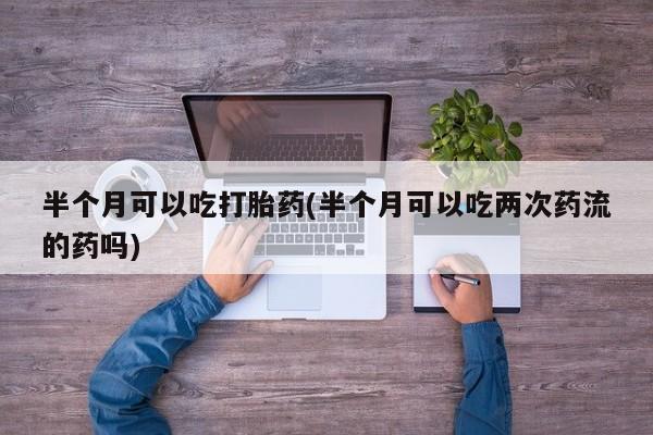 打胎药私人专卖微信网上药店半个月可以吃打胎药(半个月可以吃两次药流的药吗)