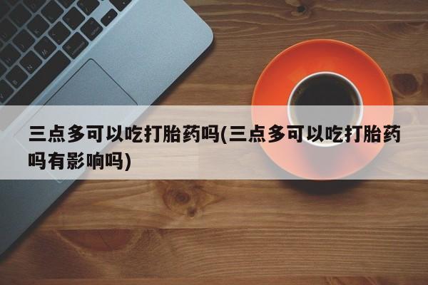 打胎药私人专卖微信网上药店三点多可以吃打胎药吗(三点多可以吃打胎药吗有影响吗)