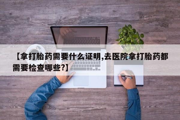 打胎药私人专卖微信网上药店【拿打胎药需要什么证明,去医院拿打胎药都需要检查哪些?】