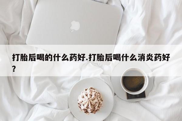 打胎药私人专卖微信网上药店打胎后喝的什么药好.打胎后喝什么消炎药好？