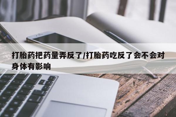 打胎药私人专卖微信网上药店打胎药把药量弄反了/打胎药吃反了会不会对身体有影响