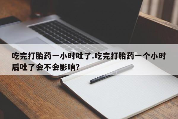 打胎药私人专卖微信网上药店吃完打胎药一小时吐了.吃完打胎药一个小时后吐了会不会影响？