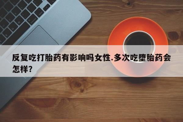 打胎药私人专卖微信网上药店反复吃打胎药有影响吗女性.多次吃堕胎药会怎样？