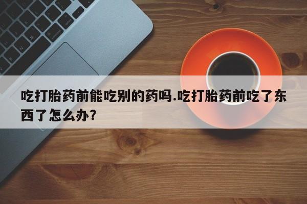 打胎药私人专卖微信网上药店吃打胎药前能吃别的药吗.吃打胎药前吃了东西了怎么办？