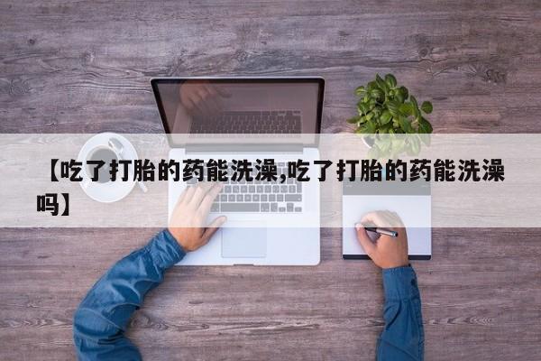 打胎药私人专卖微信网上药店【吃了打胎的药能洗澡,吃了打胎的药能洗澡吗】