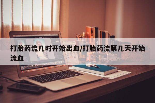 打胎药私人专卖微信网上药店打胎药流几时开始出血/打胎药流第几天开始流血