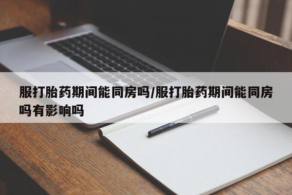 打胎药私人专卖微信网上药店服打胎药期间能同房吗/服打胎药期间能同房吗有影响吗