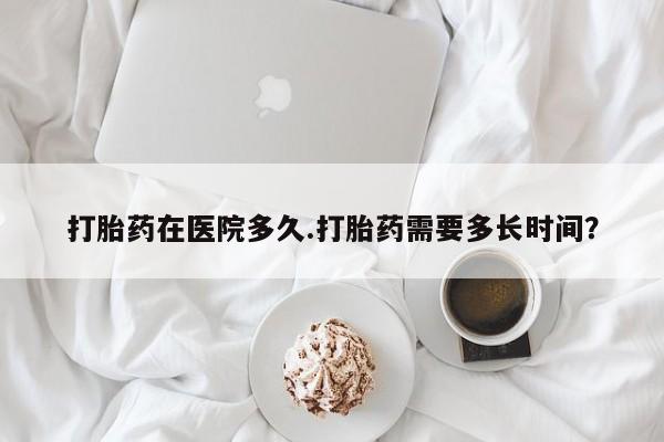 打胎药私人专卖微信网上药店打胎药在医院多久.打胎药需要多长时间？