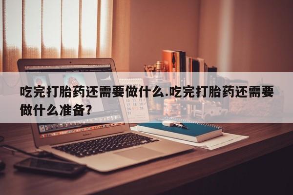 打胎药私人专卖微信网上药店吃完打胎药还需要做什么.吃完打胎药还需要做什么准备？