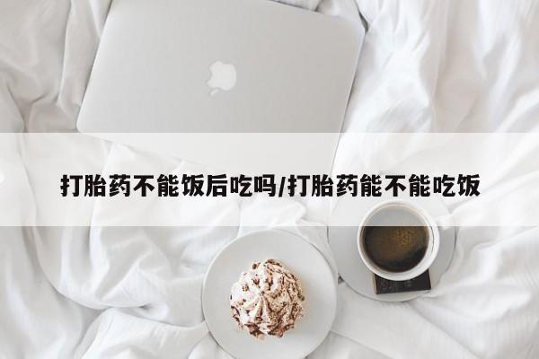 打胎药私人专卖微信网上药店打胎药不能饭后吃吗/打胎药能不能吃饭