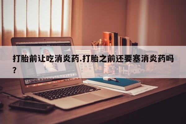 打胎药私人专卖微信网上药店打胎前让吃消炎药.打胎之前还要塞消炎药吗？