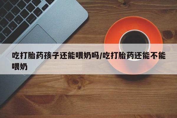 打胎药私人专卖微信网上药店吃打胎药孩子还能喂奶吗/吃打胎药还能不能喂奶