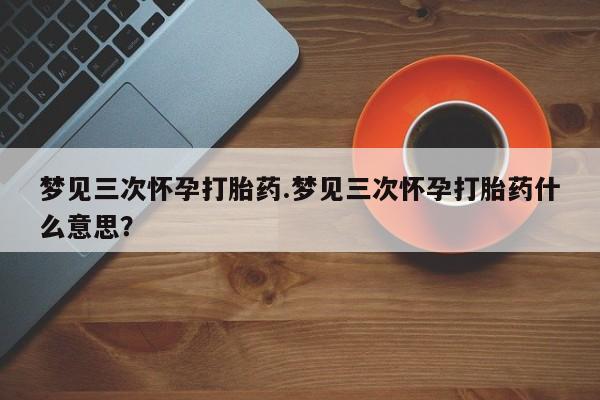 打胎药私人专卖微信网上药店梦见三次怀孕打胎药.梦见三次怀孕打胎药什么意思？