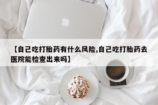 打胎药私人专卖微信网上药店【自己吃打胎药有什么风险,自己吃打胎药去医院能检查出来吗】