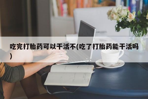 打胎药私人专卖微信网上药店吃完打胎药可以干活不(吃了打胎药能干活吗)