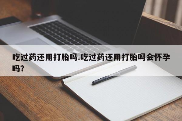 打胎药私人专卖微信网上药店吃过药还用打胎吗.吃过药还用打胎吗会怀孕吗？