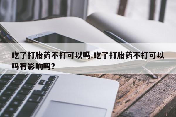 打胎药私人专卖微信网上药店吃了打胎药不打可以吗.吃了打胎药不打可以吗有影响吗？